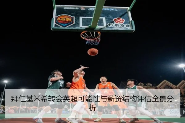 拜仁基米希转会英超可能性与薪资结构评估全景分析