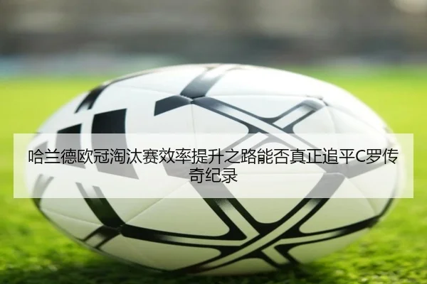 哈兰德欧冠淘汰赛效率提升之路能否真正追平C罗传奇纪录