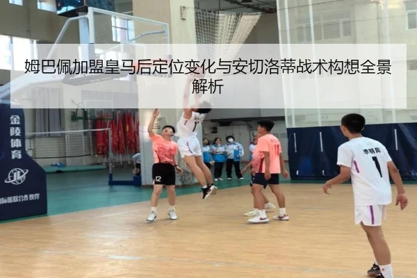 姆巴佩加盟皇马后定位变化与安切洛蒂战术构想全景解析