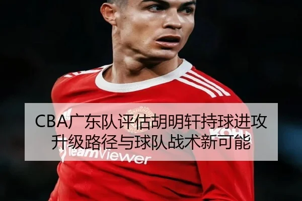 CBA广东队评估胡明轩持球进攻升级路径与球队战术新可能