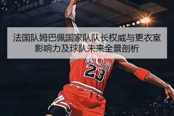 法国队姆巴佩国家队队长权威与更衣室影响力及球队未来全景剖析