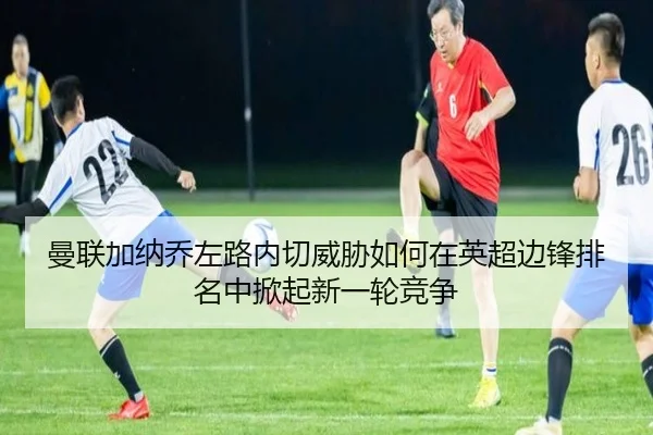 曼联加纳乔左路内切威胁如何在英超边锋排名中掀起新一轮竞争
