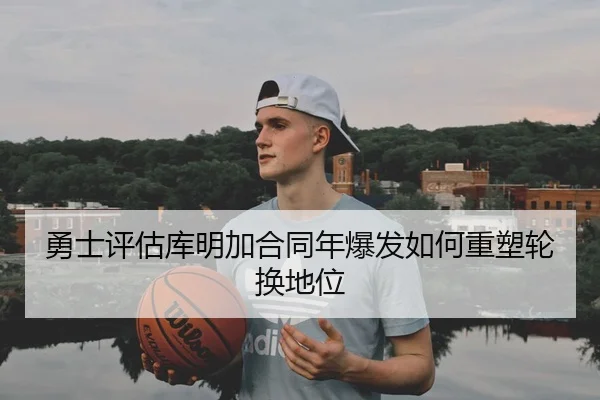 勇士评估库明加合同年爆发如何重塑轮换地位